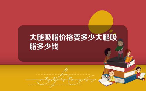 大腿吸脂价格要多少大腿吸脂多少钱