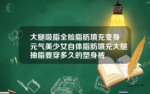 大腿吸脂全脸脂肪填充变身元气美少女自体脂肪填充大腿抽脂要穿多久的塑身裤