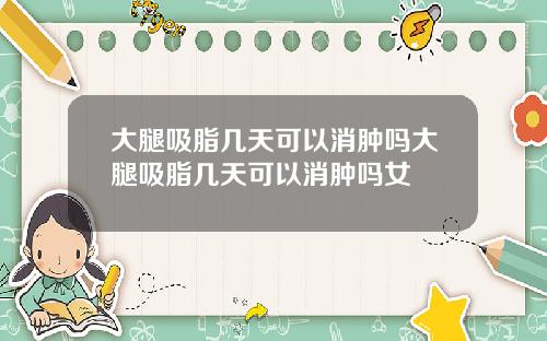 大腿吸脂几天可以消肿吗大腿吸脂几天可以消肿吗女