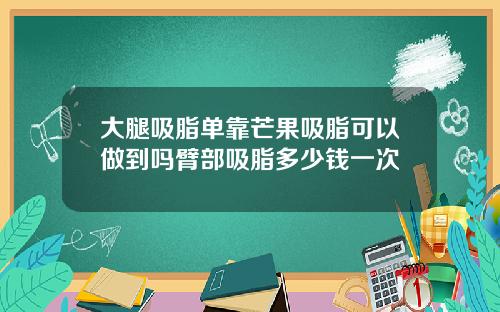 大腿吸脂单靠芒果吸脂可以做到吗臂部吸脂多少钱一次