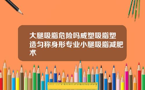 大腿吸脂危险吗威塑吸脂塑造匀称身形专业小腿吸脂减肥术