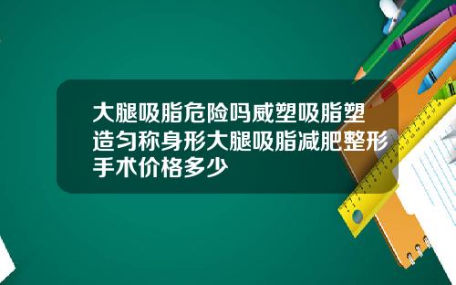 大腿吸脂危险吗威塑吸脂塑造匀称身形大腿吸脂减肥整形手术价格多少