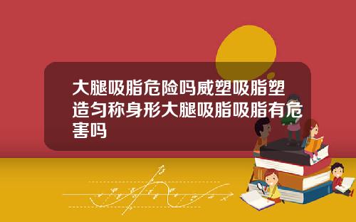 大腿吸脂危险吗威塑吸脂塑造匀称身形大腿吸脂吸脂有危害吗
