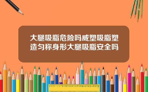 大腿吸脂危险吗威塑吸脂塑造匀称身形大腿吸脂安全吗