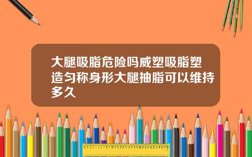 大腿吸脂危险吗威塑吸脂塑造匀称身形大腿抽脂可以维持多久