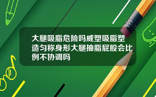 大腿吸脂危险吗威塑吸脂塑造匀称身形大腿抽脂屁股会比例不协调吗