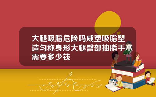 大腿吸脂危险吗威塑吸脂塑造匀称身形大腿臀部抽脂手术需要多少钱