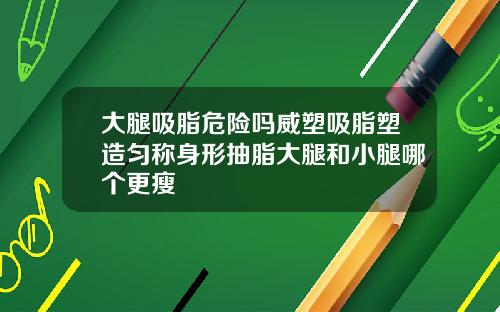 大腿吸脂危险吗威塑吸脂塑造匀称身形抽脂大腿和小腿哪个更瘦