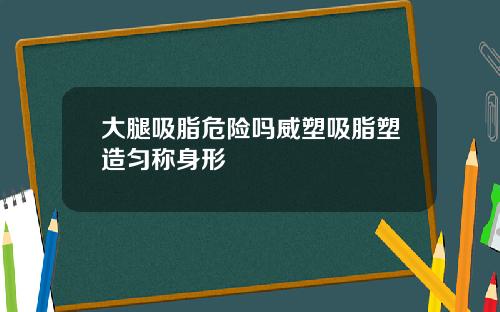 大腿吸脂危险吗威塑吸脂塑造匀称身形