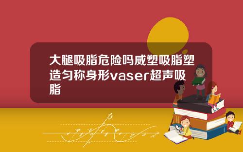 大腿吸脂危险吗威塑吸脂塑造匀称身形vaser超声吸脂