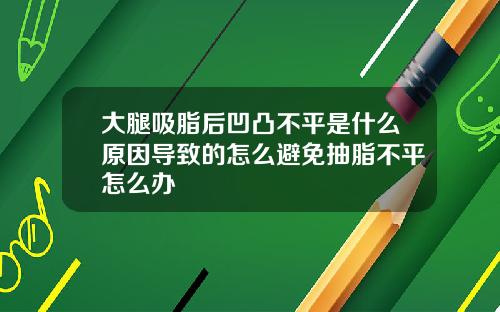 大腿吸脂后凹凸不平是什么原因导致的怎么避免抽脂不平怎么办