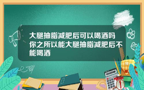 大腿抽脂减肥后可以喝酒吗你之所以能大腿抽脂减肥后不能喝酒