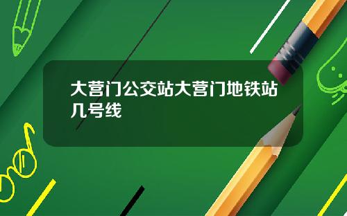 大营门公交站大营门地铁站几号线
