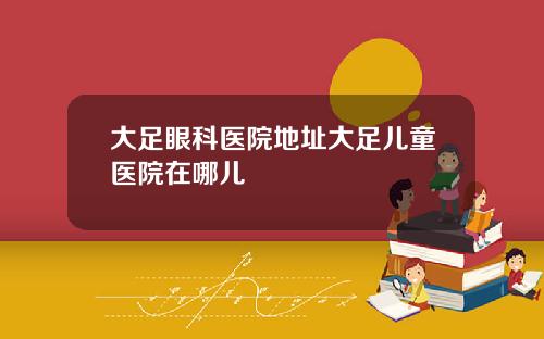 大足眼科医院地址大足儿童医院在哪儿