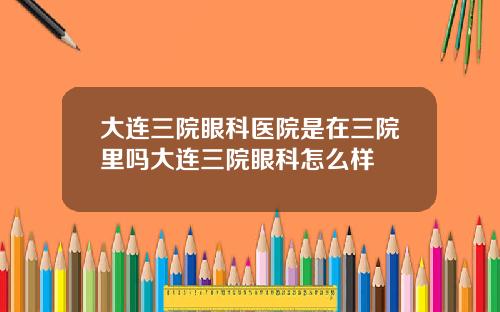 大连三院眼科医院是在三院里吗大连三院眼科怎么样