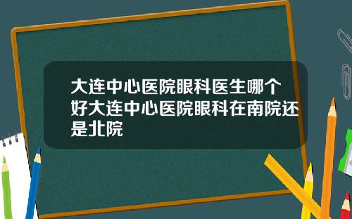 大连中心医院眼科医生哪个好大连中心医院眼科在南院还是北院