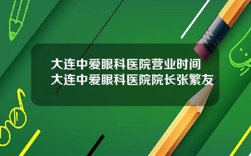 大连中爱眼科医院营业时间大连中爱眼科医院院长张繁友