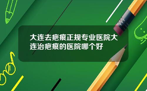 大连去疤痕正规专业医院大连治疤痕的医院哪个好