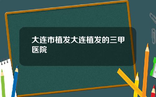 大连市植发大连植发的三甲医院