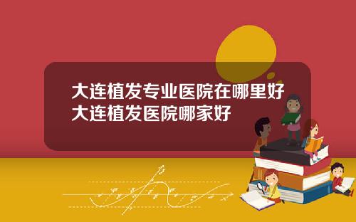 大连植发专业医院在哪里好大连植发医院哪家好