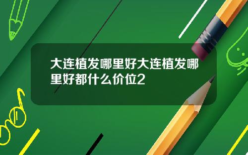 大连植发哪里好大连植发哪里好都什么价位2