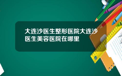 大连沙医生整形医院大连沙医生美容医院在哪里