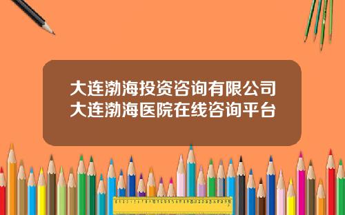 大连渤海投资咨询有限公司大连渤海医院在线咨询平台