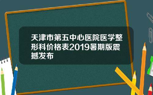 天津市第五中心医院医学整形科价格表2019暑期版震撼发布