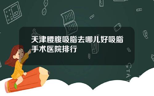 天津腰腹吸脂去哪儿好吸脂手术医院排行