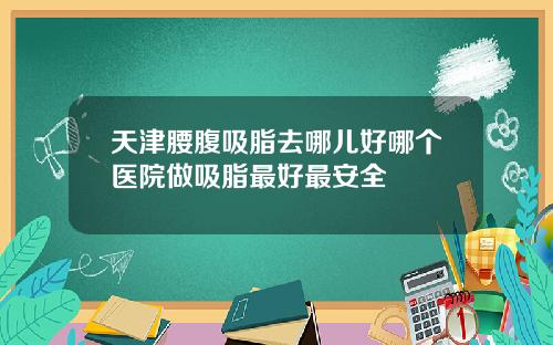 天津腰腹吸脂去哪儿好哪个医院做吸脂最好最安全