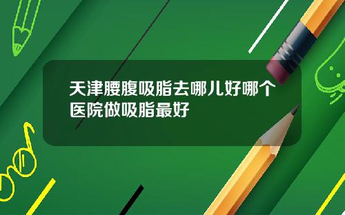 天津腰腹吸脂去哪儿好哪个医院做吸脂最好