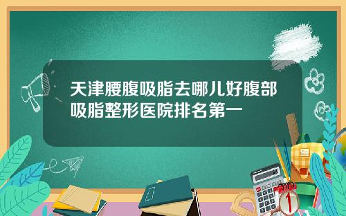 天津腰腹吸脂去哪儿好腹部吸脂整形医院排名第一