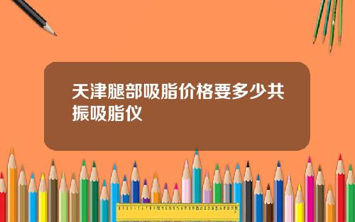 天津腿部吸脂价格要多少共振吸脂仪