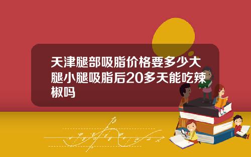 天津腿部吸脂价格要多少大腿小腿吸脂后20多天能吃辣椒吗