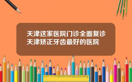 天津这家医院门诊全面复诊天津矫正牙齿最好的医院