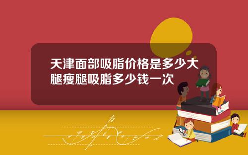 天津面部吸脂价格是多少大腿瘦腿吸脂多少钱一次