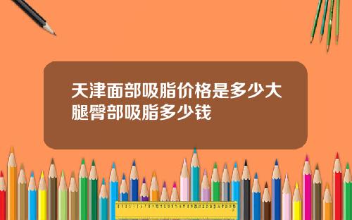天津面部吸脂价格是多少大腿臀部吸脂多少钱