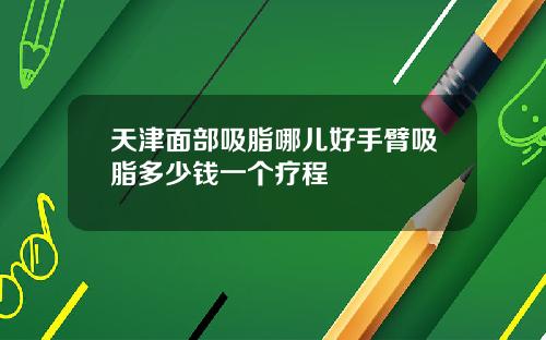 天津面部吸脂哪儿好手臂吸脂多少钱一个疗程