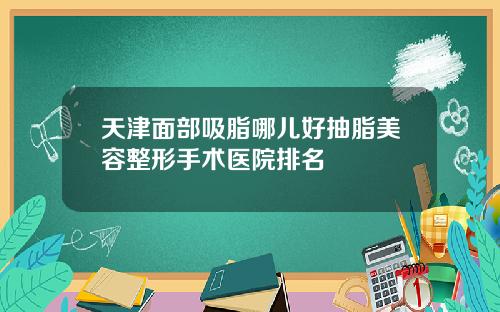 天津面部吸脂哪儿好抽脂美容整形手术医院排名