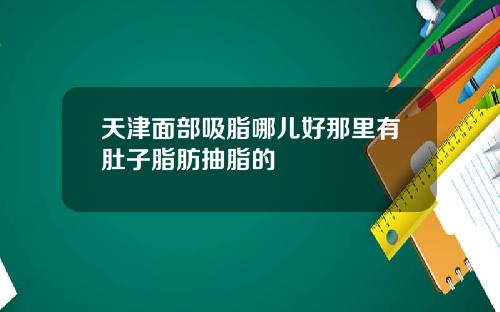 天津面部吸脂哪儿好那里有肚子脂肪抽脂的