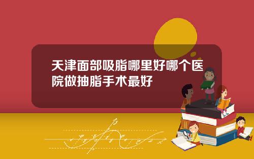 天津面部吸脂哪里好哪个医院做抽脂手术最好