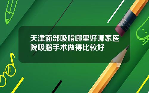 天津面部吸脂哪里好哪家医院吸脂手术做得比较好
