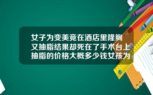 女子为变美竟在酒店里隆胸又抽脂结果却死在了手术台上抽脂的价格大概多少钱女孩为了去学练胸