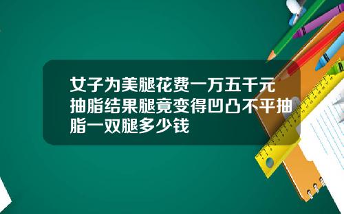 女子为美腿花费一万五千元抽脂结果腿竟变得凹凸不平抽脂一双腿多少钱