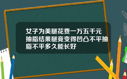 女子为美腿花费一万五千元抽脂结果腿竟变得凹凸不平抽脂不平多久能长好