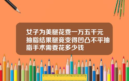 女子为美腿花费一万五千元抽脂结果腿竟变得凹凸不平抽脂手术需要花多少钱