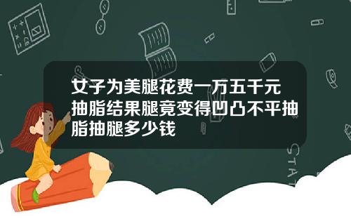 女子为美腿花费一万五千元抽脂结果腿竟变得凹凸不平抽脂抽腿多少钱
