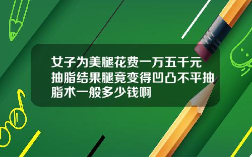 女子为美腿花费一万五千元抽脂结果腿竟变得凹凸不平抽脂术一般多少钱啊