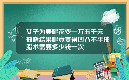 女子为美腿花费一万五千元抽脂结果腿竟变得凹凸不平抽脂术需要多少钱一次