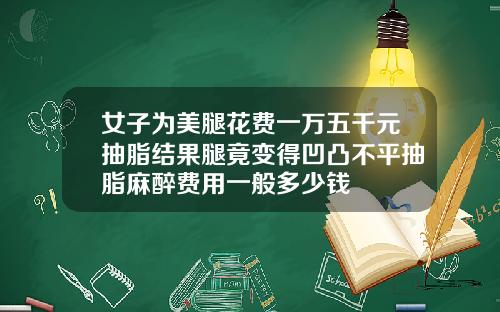 女子为美腿花费一万五千元抽脂结果腿竟变得凹凸不平抽脂麻醉费用一般多少钱